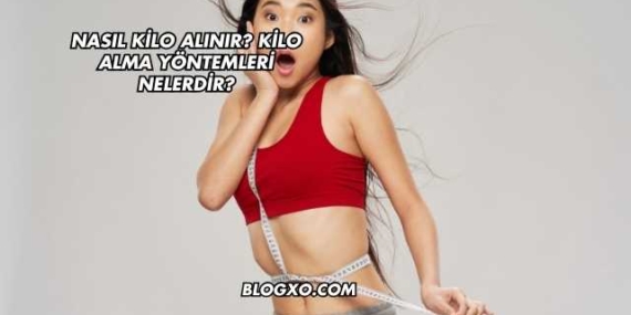 Nasıl Kilo Alınır? Kilo Alma Yöntemleri Nelerdir?